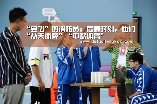 “会飞”的消防员:危急时刻,他们“从天而降”“中欧体育”(图1) 中欧体育平台
